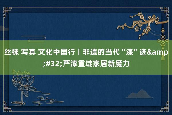 丝袜 写真 文化中国行丨非遗的当代“漆”迹&#32;严漆重绽家居新魔力