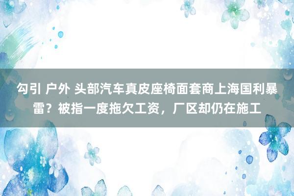 勾引 户外 头部汽车真皮座椅面套商上海国利暴雷？被指一度拖欠工资，厂区却仍在施工