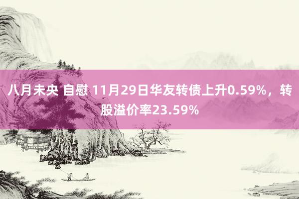 八月未央 自慰 11月29日华友转债上升0.59%，转股溢价率23.59%