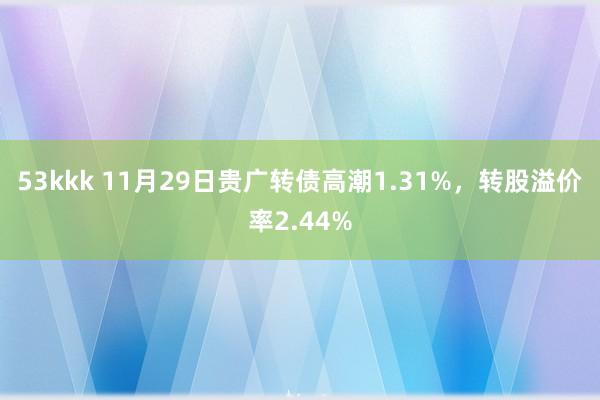 53kkk 11月29日贵广转债高潮1.31%，转股溢价率2.44%