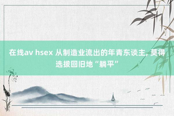 在线av hsex 从制造业流出的年青东谈主， 莫得选拔回旧地“躺平”