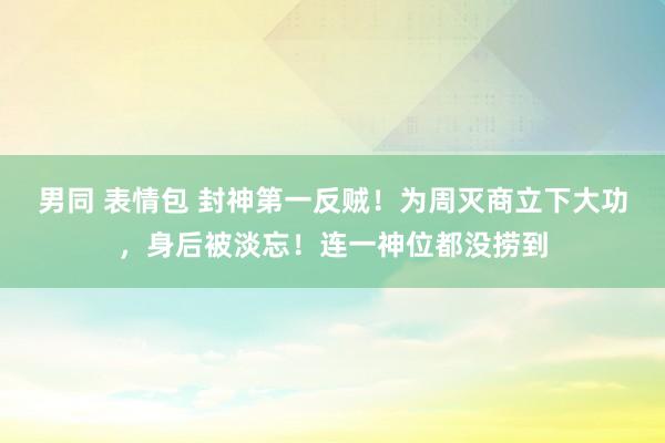 男同 表情包 封神第一反贼！为周灭商立下大功，身后被淡忘！连一神位都没捞到