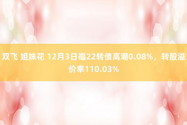 双飞 姐妹花 12月3日福22转债高潮0.08%，转股溢价率110.03%