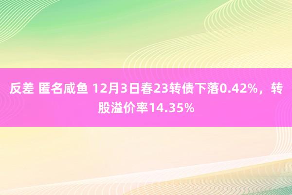 反差 匿名咸鱼 12月3日春23转债下落0.42%，转股溢价率14.35%