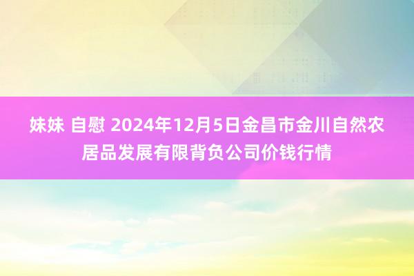 妹妹 自慰 2024年12月5日金昌市金川自然农居品发展有限背负公司价钱行情