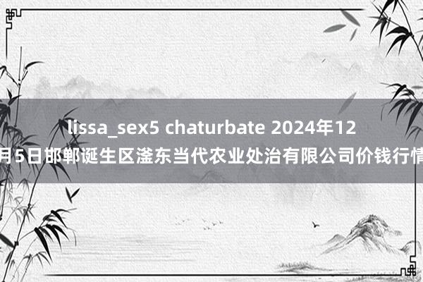 lissa_sex5 chaturbate 2024年12月5日邯郸诞生区滏东当代农业处治有限公司价钱行情