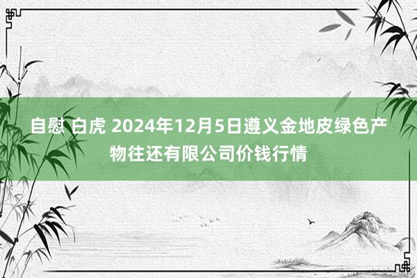 自慰 白虎 2024年12月5日遵义金地皮绿色产物往还有限公司价钱行情