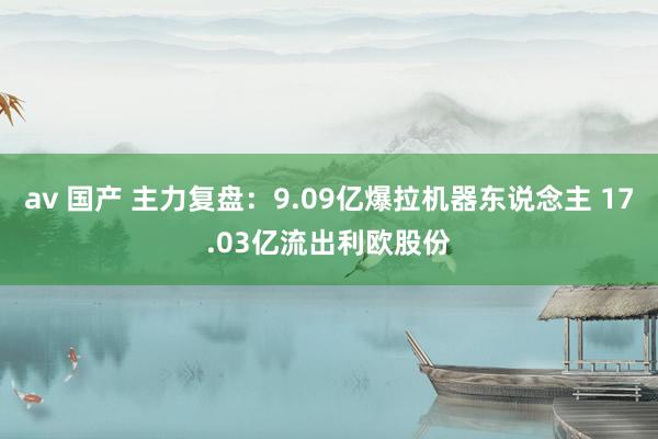 av 国产 主力复盘：9.09亿爆拉机器东说念主 17.03亿流出利欧股份