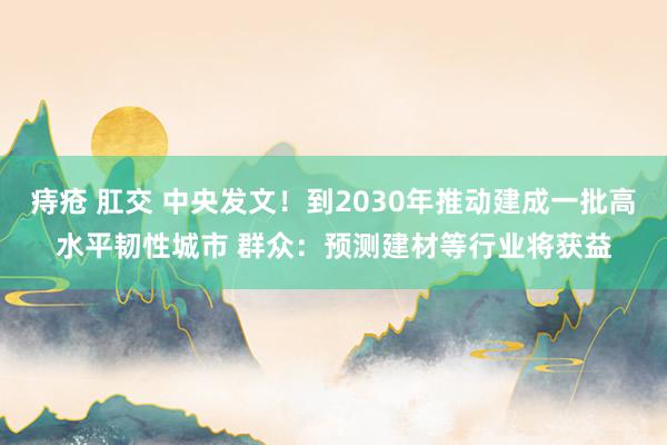 痔疮 肛交 中央发文！到2030年推动建成一批高水平韧性城市 群众：预测建材等行业将获益