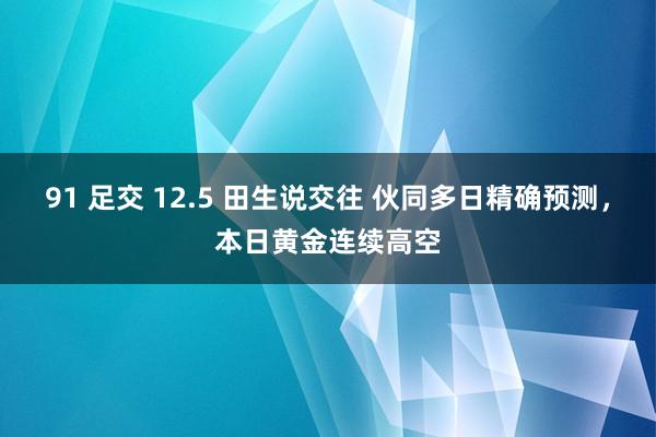 91 足交 12.5 田生说交往 伙同多日精确预测，本日黄金连续高空