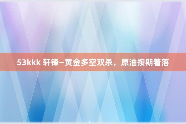 53kkk 轩锋—黄金多空双杀，原油按期着落