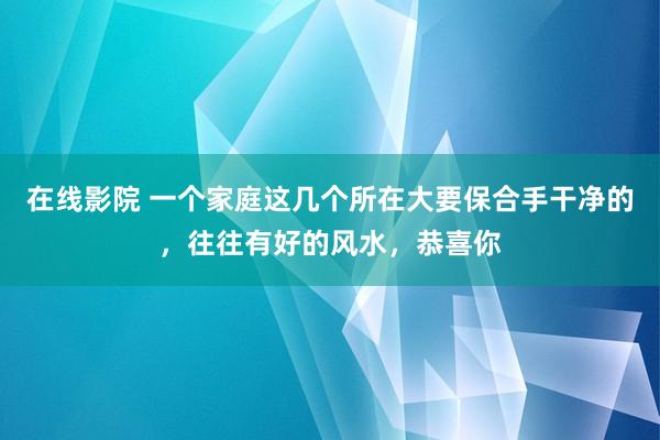 在线影院 一个家庭这几个所在大要保合手干净的，往往有好的风水，恭喜你