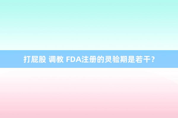 打屁股 调教 FDA注册的灵验期是若干？