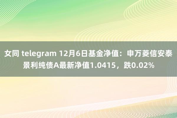 女同 telegram 12月6日基金净值：申万菱信安泰景利纯债A最新净值1.0415，跌0.02%