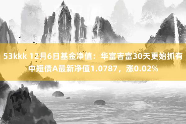 53kkk 12月6日基金净值：华富吉富30天更始抓有中短债A最新净值1.0787，涨0.02%