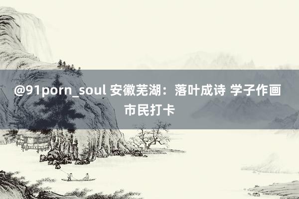 @91porn_soul 安徽芜湖：落叶成诗 学子作画 市民打卡