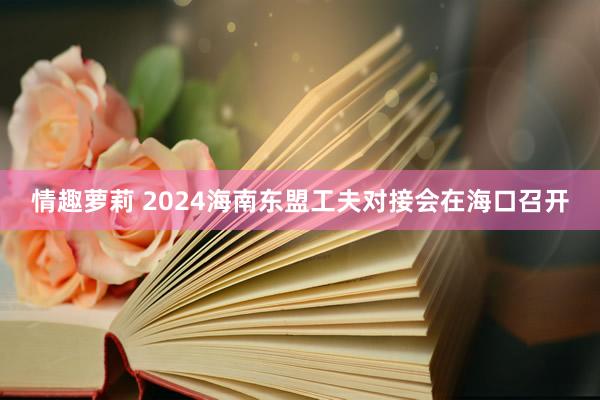 情趣萝莉 2024海南东盟工夫对接会在海口召开