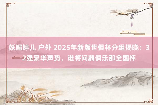 妖媚婷儿 户外 2025年新版世俱杯分组揭晓：32强豪华声势，谁将问鼎俱乐部全国杯