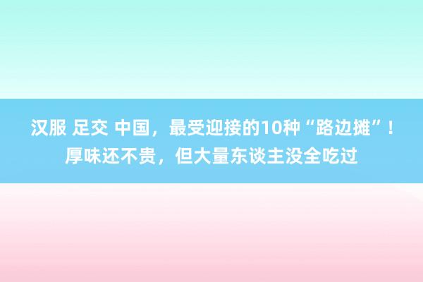 汉服 足交 中国，最受迎接的10种“路边摊”！厚味还不贵，但大量东谈主没全吃过