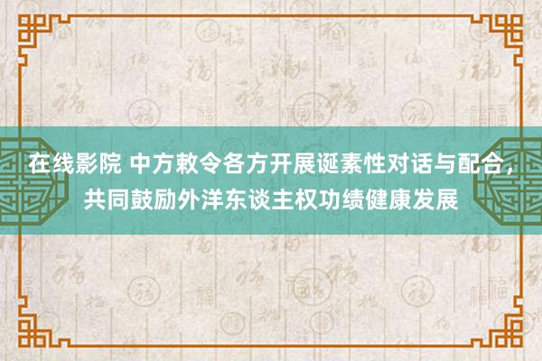 在线影院 中方敕令各方开展诞素性对话与配合，共同鼓励外洋东谈主权功绩健康发展