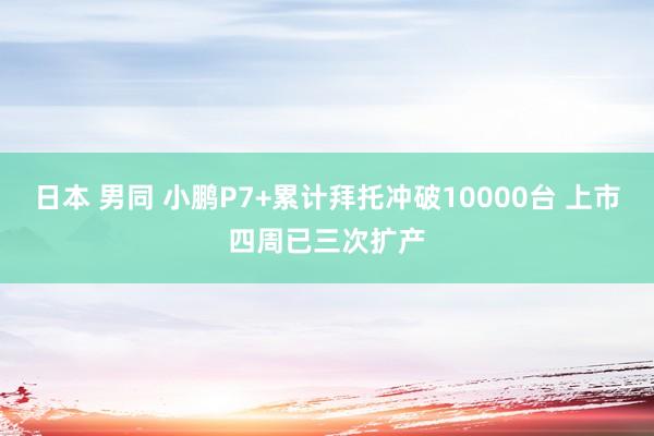 日本 男同 小鹏P7+累计拜托冲破10000台 上市四周已三次扩产