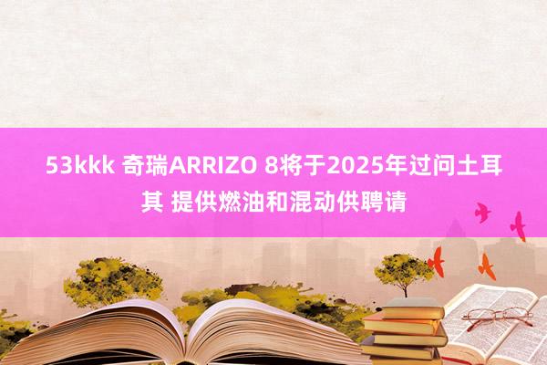 53kkk 奇瑞ARRIZO 8将于2025年过问土耳其 提供燃油和混动供聘请