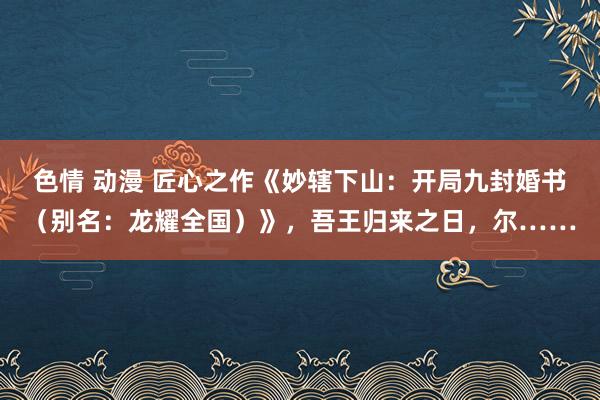 色情 动漫 匠心之作《妙辖下山：开局九封婚书（别名：龙耀全国）》，吾王归来之日，尔……