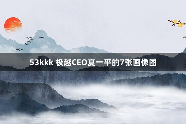 53kkk 极越CEO夏一平的7张画像图