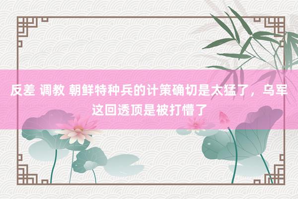 反差 调教 朝鲜特种兵的计策确切是太猛了，乌军这回透顶是被打懵了