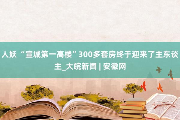 人妖 “宣城第一高楼”300多套房终于迎来了主东谈主_大皖新闻 | 安徽网