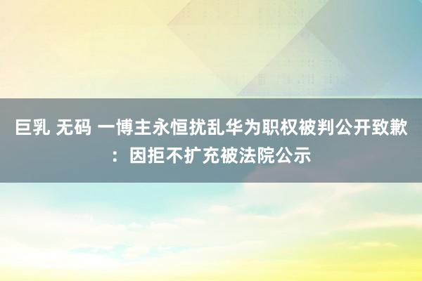 巨乳 无码 一博主永恒扰乱华为职权被判公开致歉：因拒不扩充被法院公示