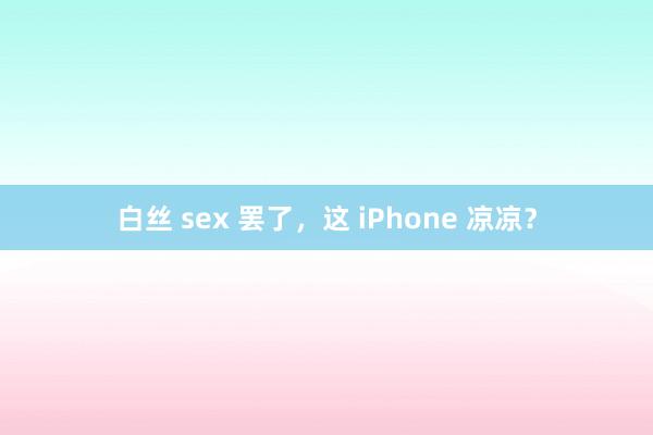 白丝 sex 罢了，这 iPhone 凉凉？