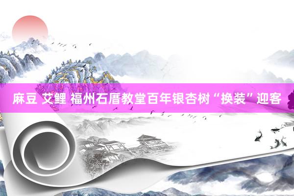 麻豆 艾鲤 福州石厝教堂百年银杏树“换装”迎客