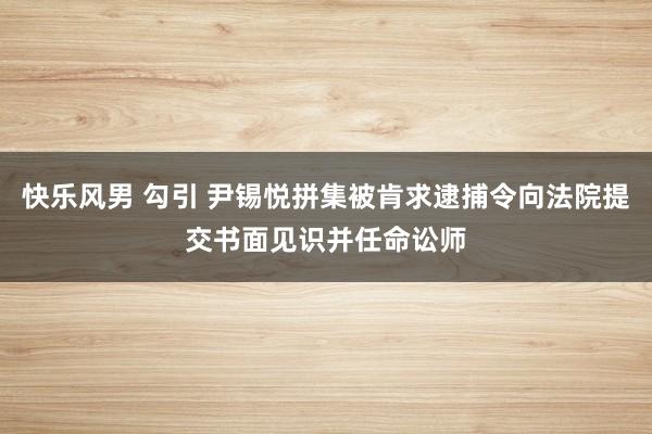 快乐风男 勾引 尹锡悦拼集被肯求逮捕令向法院提交书面见识并任命讼师