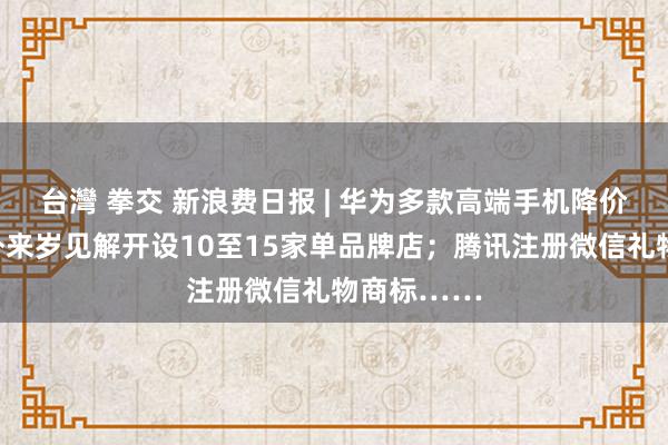 台灣 拳交 新浪费日报 | 华为多款高端手机降价；三夫户外来岁见解开设10至15家单品牌店；腾讯注册微信礼物商标……