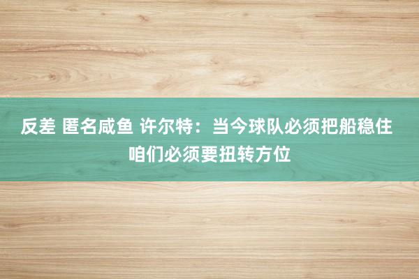 反差 匿名咸鱼 许尔特：当今球队必须把船稳住 咱们必须要扭转方位