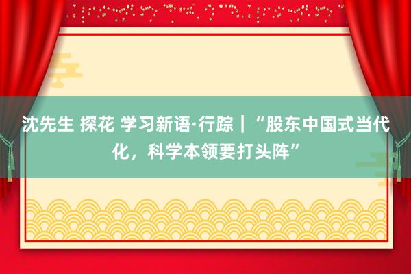 沈先生 探花 学习新语·行踪｜“股东中国式当代化，科学本领要打头阵”