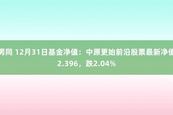 男同 12月31日基金净值：中原更始前沿股票最新净值2.396，跌2.04%