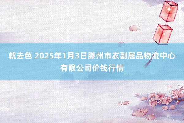 就去色 2025年1月3日滕州市农副居品物流中心有限公司价钱行情