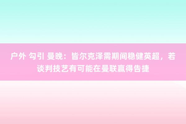 户外 勾引 曼晚：皆尔克泽需期间稳健英超，若谈判技艺有可能在曼联赢得告捷