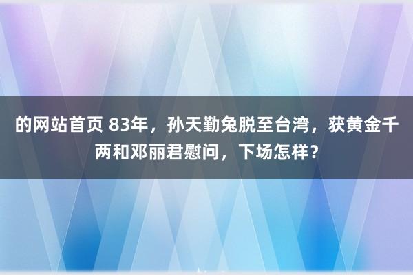 的网站首页 83年，孙天勤兔脱至台湾，获黄金千两和邓丽君慰问，下场怎样？