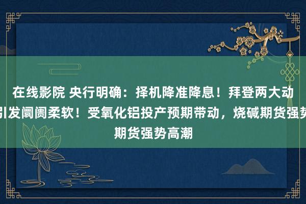 在线影院 央行明确：择机降准降息！拜登两大动作，引发阛阓柔软！受氧化铝投产预期带动，烧碱期货强势高潮