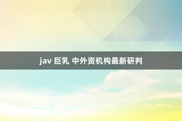 jav 巨乳 中外资机构最新研判