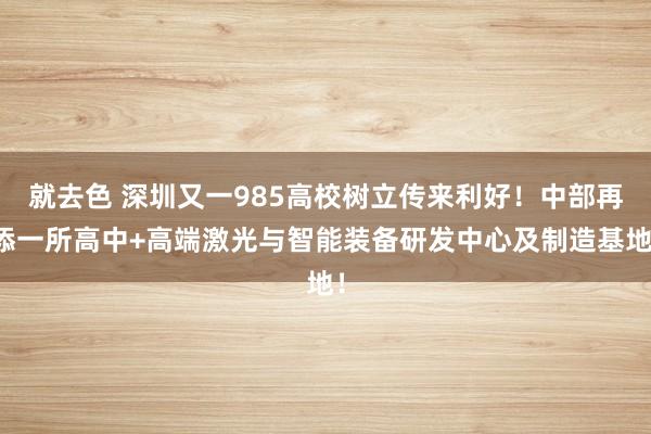 就去色 深圳又一985高校树立传来利好！中部再添一所高中+高端激光与智能装备研发中心及制造基地！