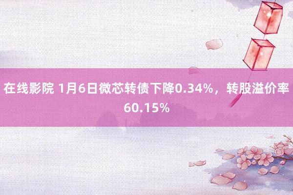 在线影院 1月6日微芯转债下降0.34%，转股溢价率60.15%