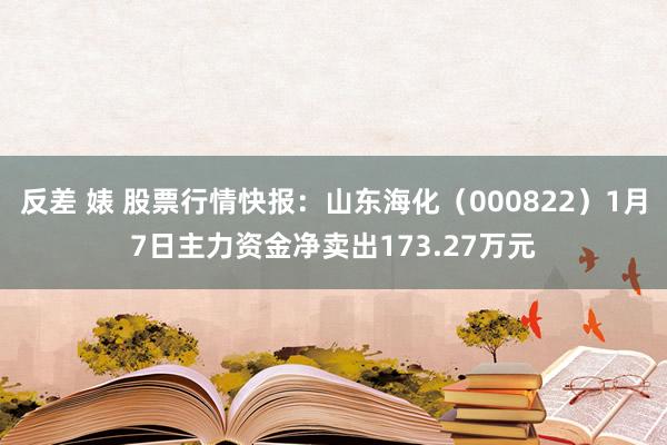 反差 婊 股票行情快报：山东海化（000822）1月7日主力资金净卖出173.27万元