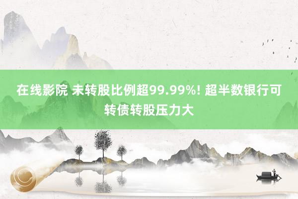 在线影院 未转股比例超99.99%! 超半数银行可转债转股压力大