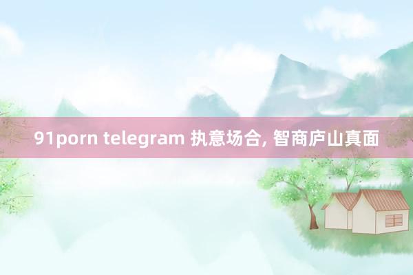 91porn telegram 执意场合， 智商庐山真面