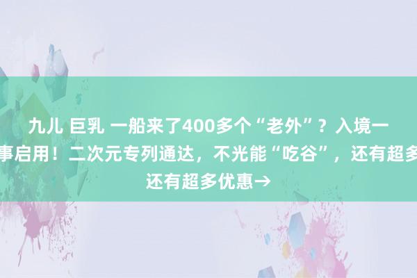 九儿 巨乳 一船来了400多个“老外”？入境一站式干事启用！二次元专列通达，不光能“吃谷”，还有超多优惠→