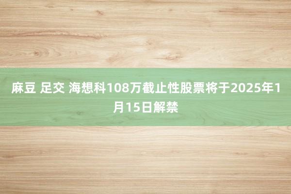 麻豆 足交 海想科108万截止性股票将于2025年1月15日解禁